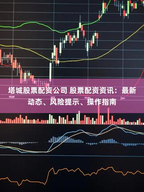 塔城股票配资公司 股票配资资讯：最新动态、风险提示、操作指南