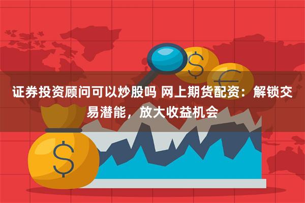 证券投资顾问可以炒股吗 网上期货配资：解锁交易潜能，放大收益机会