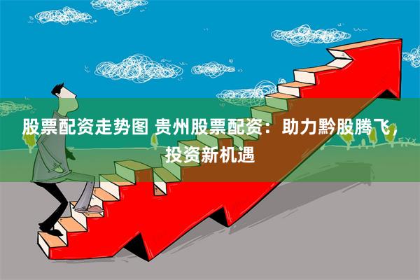 股票配资走势图 贵州股票配资：助力黔股腾飞，投资新机遇