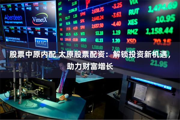 股票中原内配 太原股票配资：解锁投资新机遇，助力财富增长