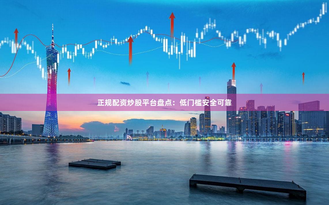 正规配资炒股平台盘点：低门槛安全可靠